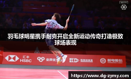 羽毛球明星携手耐克开启全新运动传奇打造极致球场表现