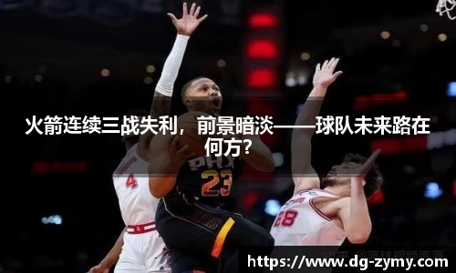 火箭连续三战失利，前景暗淡——球队未来路在何方？