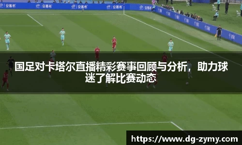国足对卡塔尔直播精彩赛事回顾与分析，助力球迷了解比赛动态