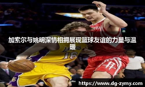 加索尔与姚明深情相拥展现篮球友谊的力量与温暖