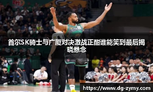 首尔SK骑士与广厦对决激战正酣谁能笑到最后揭晓悬念