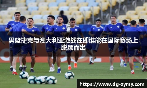 男篮捷克与澳大利亚激战在即谁能在国际赛场上脱颖而出