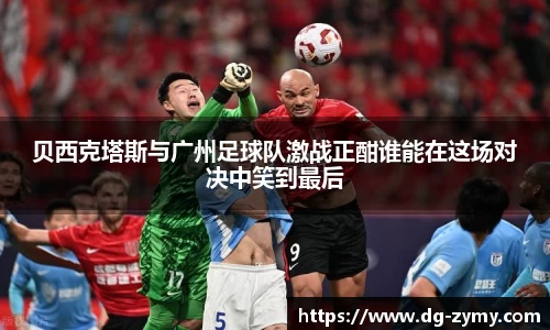 贝西克塔斯与广州足球队激战正酣谁能在这场对决中笑到最后