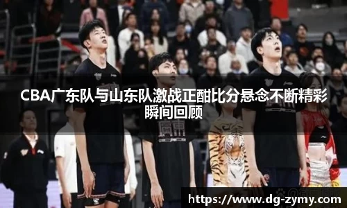 CBA广东队与山东队激战正酣比分悬念不断精彩瞬间回顾